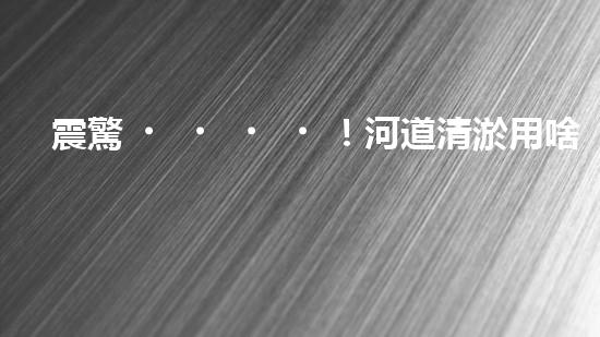 震驚！河道清淤用啥設(shè)備？這份表你必須珍藏！